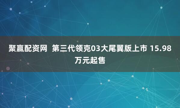聚赢配资网  第三代领克03大尾翼版上市 15.98万元起售