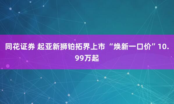 同花证券 起亚新狮铂拓界上市 “焕新一口价”10.99万起