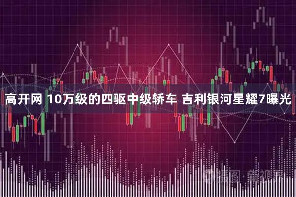 高开网 10万级的四驱中级轿车 吉利银河星耀7曝光