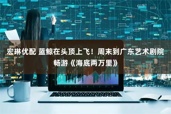宏琳优配 蓝鲸在头顶上飞！周末到广东艺术剧院畅游《海底两万里》