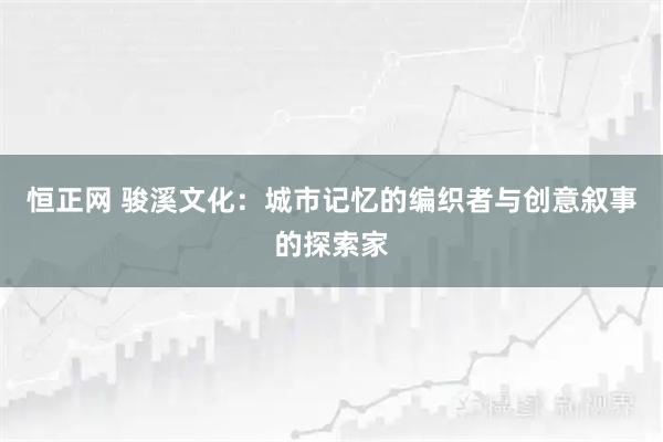 恒正网 骏溪文化：城市记忆的编织者与创意叙事的探索家
