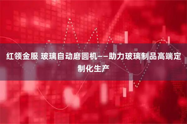 红领金服 玻璃自动磨圆机——助力玻璃制品高端定制化生产