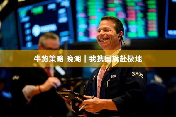 牛势策略 晚潮｜我携国旗赴极地