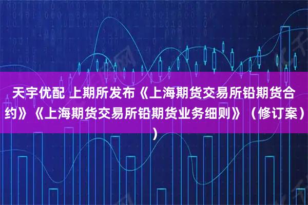 天宇优配 上期所发布《上海期货交易所铅期货合约》《上海期货交易所铅期货业务细则》（修订案）