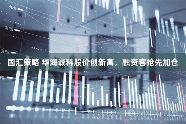 国汇策略 华海诚科股价创新高，融资客抢先加仓