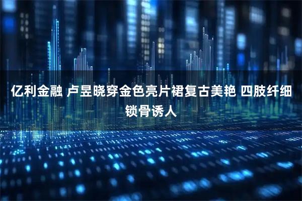 亿利金融 卢昱晓穿金色亮片裙复古美艳 四肢纤细锁骨诱人