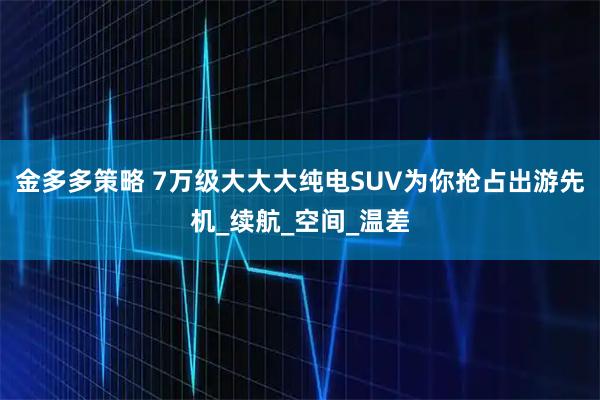 金多多策略 7万级大大大纯电SUV为你抢占出游先机_续航_空间_温差