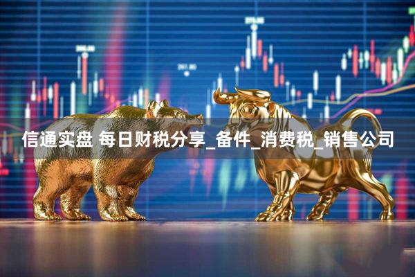 信通实盘 每日财税分享_备件_消费税_销售公司