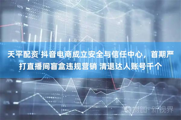 天平配资 抖音电商成立安全与信任中心，首期严打直播间盲盒违规营销 清退达人账号千个