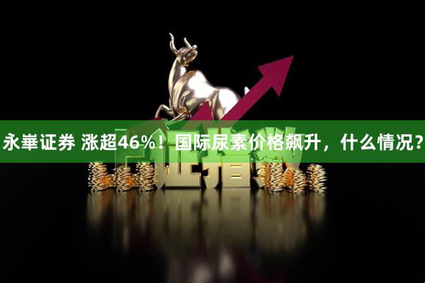 永崋证券 涨超46%！国际尿素价格飙升，什么情况？