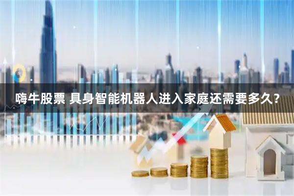 嗨牛股票 具身智能机器人进入家庭还需要多久？