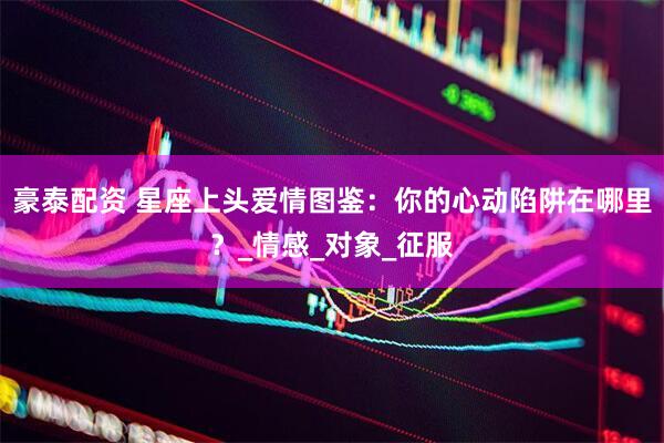 豪泰配资 星座上头爱情图鉴：你的心动陷阱在哪里？_情感_对象_征服