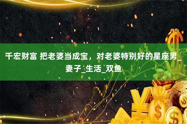 千宏财富 把老婆当成宝，对老婆特别好的星座男_妻子_生活_双鱼