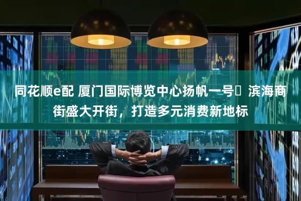 同花顺e配 厦门国际博览中心扬帆一号・滨海商街盛大开街，打造多元消费新地标