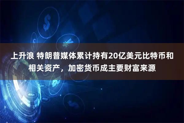 上升浪 特朗普媒体累计持有20亿美元比特币和相关资产，加密货币成主要财富来源