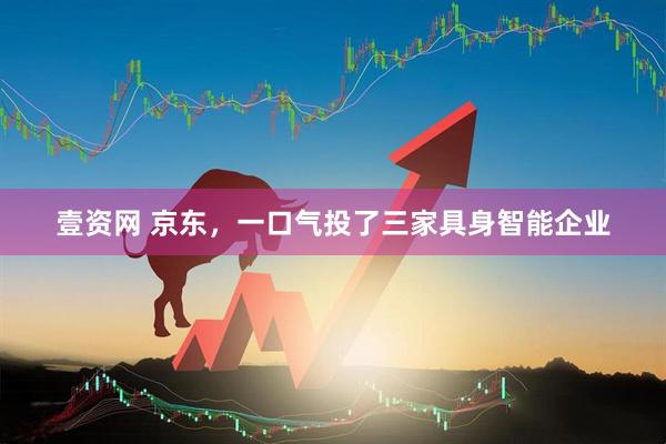壹资网 京东，一口气投了三家具身智能企业