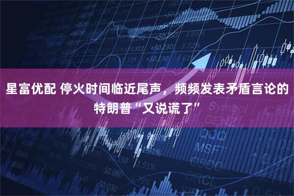 星富优配 停火时间临近尾声，频频发表矛盾言论的特朗普“又说谎了”