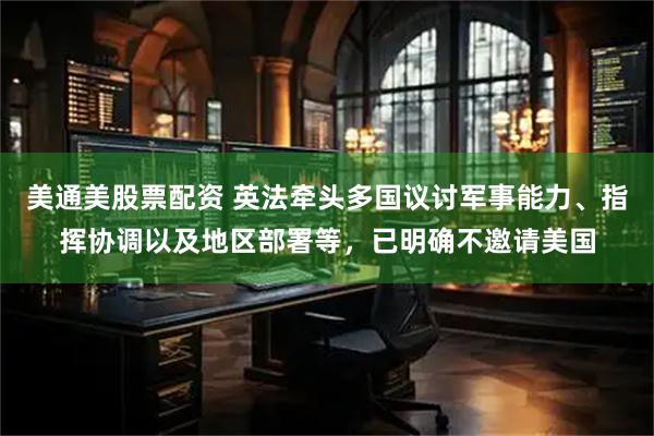 美通美股票配资 英法牵头多国议讨军事能力、指挥协调以及地区部署等，已明确不邀请美国