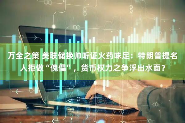 万全之策 美联储换帅听证火药味足：特朗普提名人拒做“傀儡”，货币权力之争浮出水面？