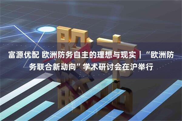 富源优配 欧洲防务自主的理想与现实｜“欧洲防务联合新动向”学术研讨会在沪举行