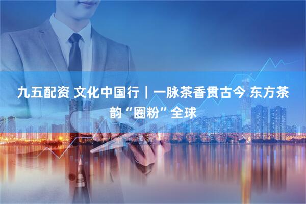 九五配资 文化中国行|一脉茶香贯古今 东方茶韵“圈粉”全球