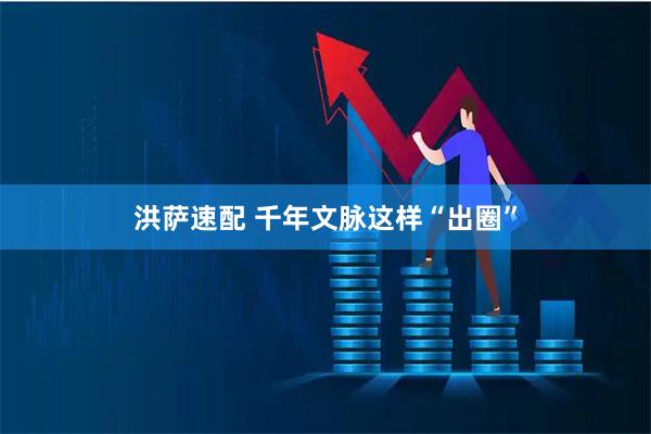 洪萨速配 千年文脉这样“出圈”