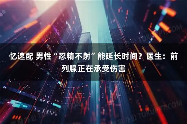 忆速配 男性“忍精不射”能延长时间？医生：前列腺正在承受伤害