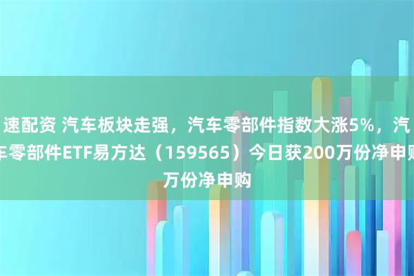 速配资 汽车板块走强，汽车零部件指数大涨5%，汽车零部件ETF易方达（159565）今日获200万份净申购