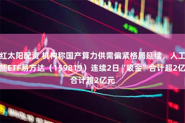 红太阳配资 机构称国产算力供需偏紧格局延续，人工智能ETF易方达（159819）连续2日“吸金”合计超2亿元