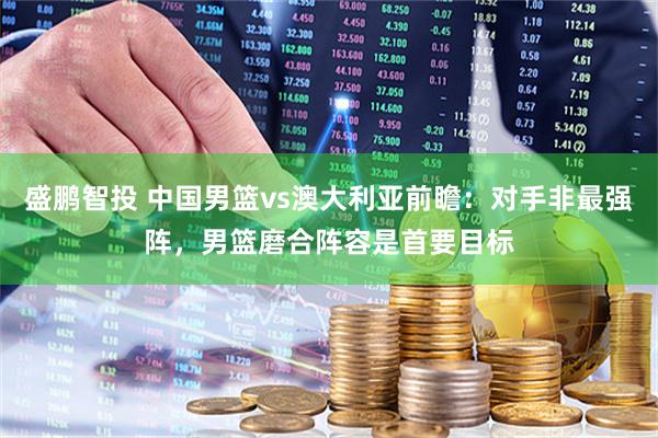 盛鹏智投 中国男篮vs澳大利亚前瞻：对手非最强阵，男篮磨合阵容是首要目标