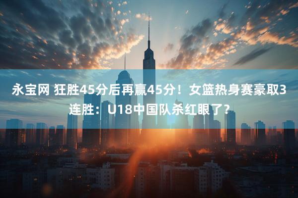 永宝网 狂胜45分后再赢45分!女篮热身赛豪取3连胜:U18中国队杀红眼了?