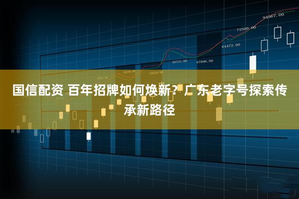 国信配资 百年招牌如何焕新？广东老字号探索传承新路径