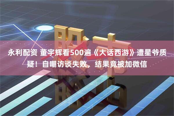 永利配资 董宇辉看500遍《大话西游》遭星爷质疑！自嘲访谈失败，结果竟被加微信
