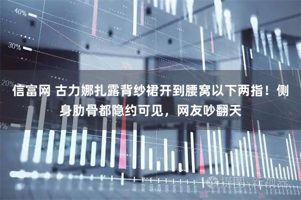 信富网 古力娜扎露背纱裙开到腰窝以下两指！侧身肋骨都隐约可见，网友吵翻天