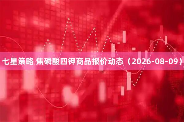七星策略 焦磷酸四钾商品报价动态（2026-08-09）