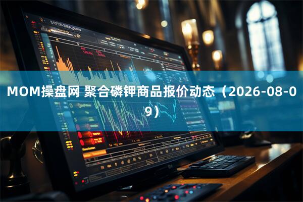MOM操盘网 聚合磷钾商品报价动态（2026-08-09）