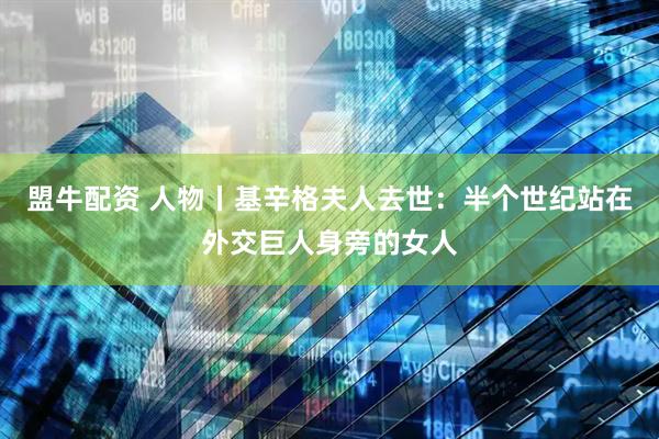 盟牛配资 人物丨基辛格夫人去世：半个世纪站在外交巨人身旁的女人