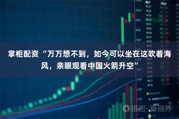 掌柜配资 “万万想不到，如今可以坐在这吹着海风，亲眼观看中国火箭升空”
