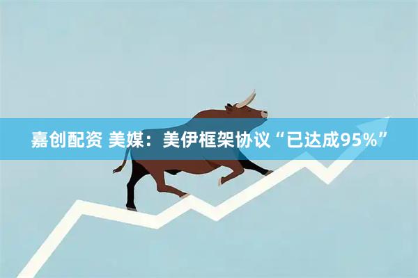 嘉创配资 美媒：美伊框架协议“已达成95%”