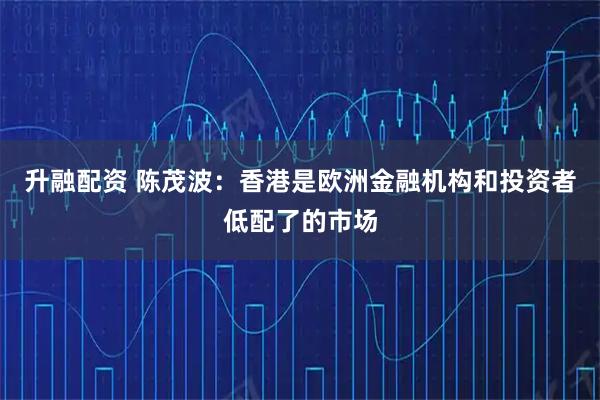 升融配资 陈茂波：香港是欧洲金融机构和投资者低配了的市场