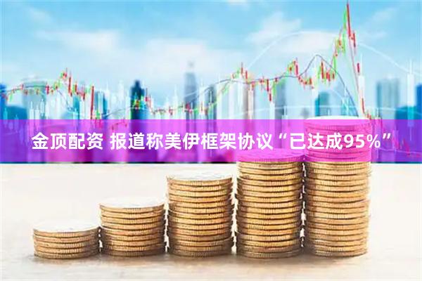 金顶配资 报道称美伊框架协议“已达成95%”